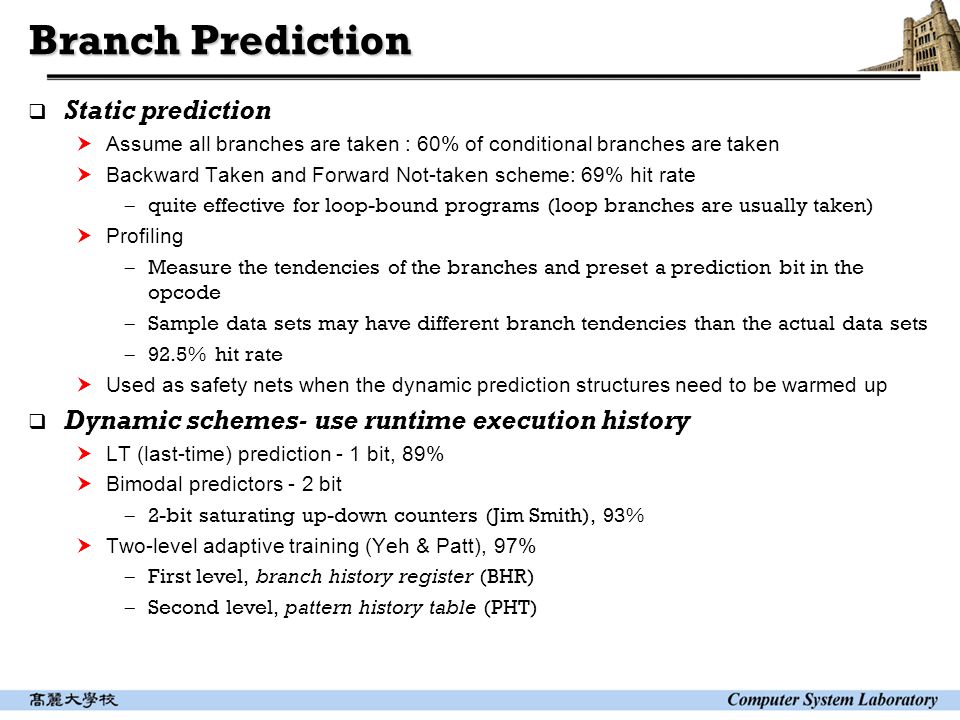 Branch Prediction  Static prediction  Assume all branches are taken : 60% of conditional branches are taken  Backward Taken and Forward Not-taken scheme: 69% hit rate  quite effective for loop-bound programs (loop branches are usually taken)  Profiling  Measure the tendencies of the branches and preset a prediction bit in the opcode  Sample data sets may have different branch tendencies than the actual data sets  92.5% hit rate  Used as safety nets when the dynamic prediction structures need to be warmed up  Dynamic schemes- use runtime execution history  LT (last-time) prediction - 1 bit, 89%  Bimodal predictors - 2 bit  2-bit saturating up-down counters (Jim Smith), 93%  Two-level adaptive training (Yeh & Patt), 97%  First level, branch history register (BHR)  Second level, pattern history table (PHT)