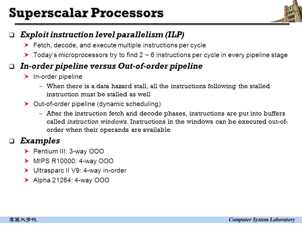 Superscalar Processors  Exploit instruction level parallelism (ILP)  Fetch, decode, and execute multiple instructions per cycle  Today’s microprocessors try to find 2 ~ 6 instructions per cycle in every pipeline stage  In-order pipeline versus Out-of-order pipeline  In-order pipeline  When there is a data hazard stall, all the instructions following the stalled instruction must be stalled as well  Out-of-order pipeline (dynamic scheduling)  After the instruction fetch and decode phases, instructions are put into buffers called instruction windows.