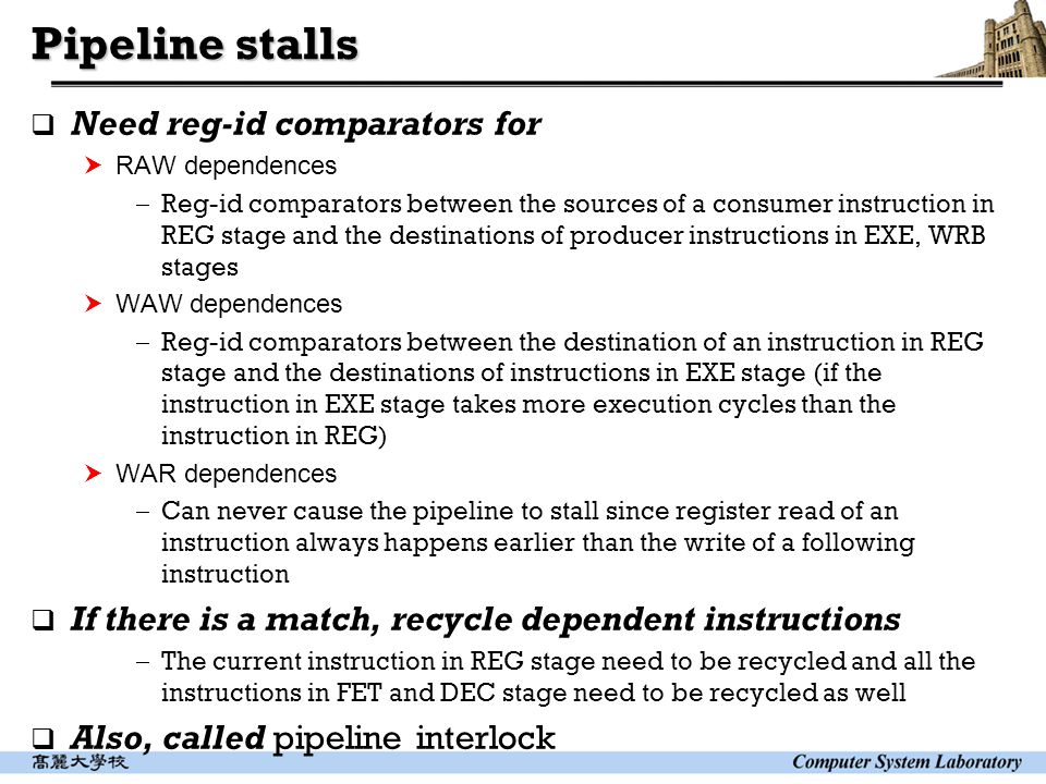 Pipeline stalls  Need reg-id comparators for  RAW dependences  Reg-id comparators between the sources of a consumer instruction in REG stage and the destinations of producer instructions in EXE, WRB stages  WAW dependences  Reg-id comparators between the destination of an instruction in REG stage and the destinations of instructions in EXE stage (if the instruction in EXE stage takes more execution cycles than the instruction in REG)  WAR dependences  Can never cause the pipeline to stall since register read of an instruction always happens earlier than the write of a following instruction  If there is a match, recycle dependent instructions  The current instruction in REG stage need to be recycled and all the instructions in FET and DEC stage need to be recycled as well  Also, called pipeline interlock