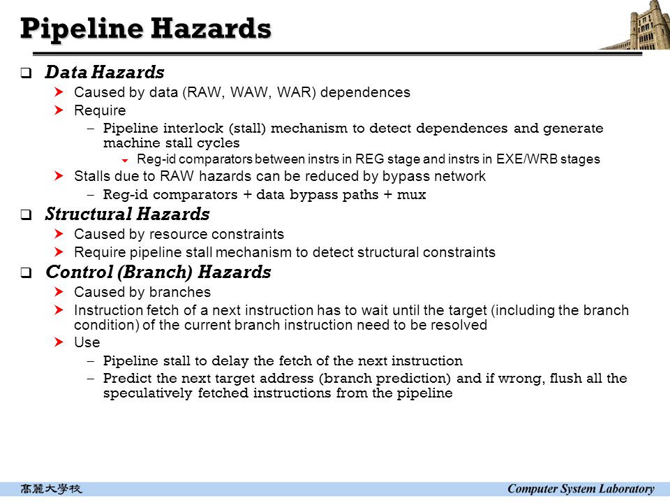 Pipeline Hazards  Data Hazards  Caused by data (RAW, WAW, WAR) dependences  Require  Pipeline interlock (stall) mechanism to detect dependences and generate machine stall cycles  Reg-id comparators between instrs in REG stage and instrs in EXE/WRB stages  Stalls due to RAW hazards can be reduced by bypass network  Reg-id comparators + data bypass paths + mux  Structural Hazards  Caused by resource constraints  Require pipeline stall mechanism to detect structural constraints  Control (Branch) Hazards  Caused by branches  Instruction fetch of a next instruction has to wait until the target (including the branch condition) of the current branch instruction need to be resolved  Use  Pipeline stall to delay the fetch of the next instruction  Predict the next target address (branch prediction) and if wrong, flush all the speculatively fetched instructions from the pipeline