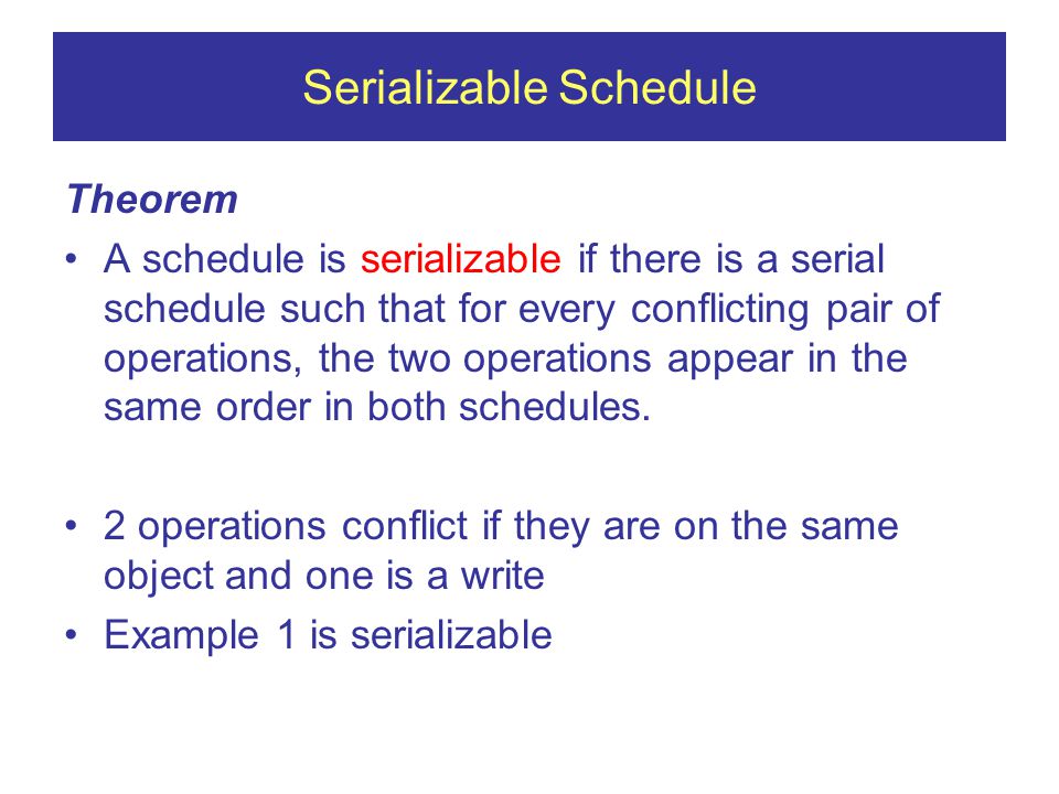 Serializable Schedule Theorem A schedule is serializable if there is a serial schedule such that for every conflicting pair of operations, the two operations appear in the same order in both schedules.