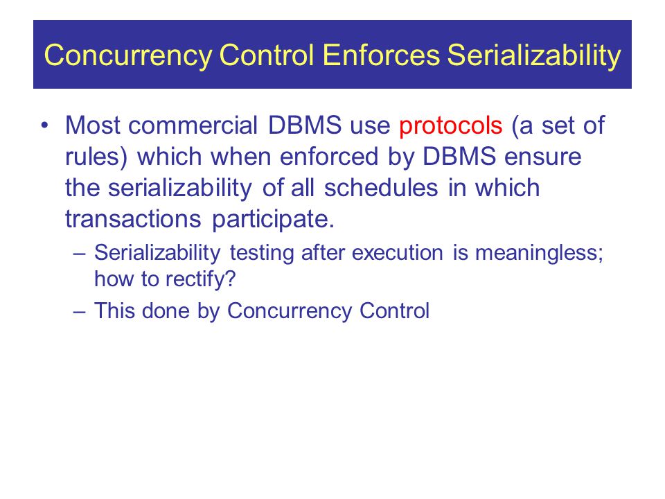 Concurrency Control Enforces Serializability Most commercial DBMS use protocols (a set of rules) which when enforced by DBMS ensure the serializability of all schedules in which transactions participate.