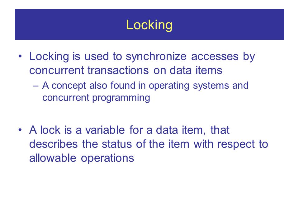 Locking Locking is used to synchronize accesses by concurrent transactions on data items –A concept also found in operating systems and concurrent programming A lock is a variable for a data item, that describes the status of the item with respect to allowable operations