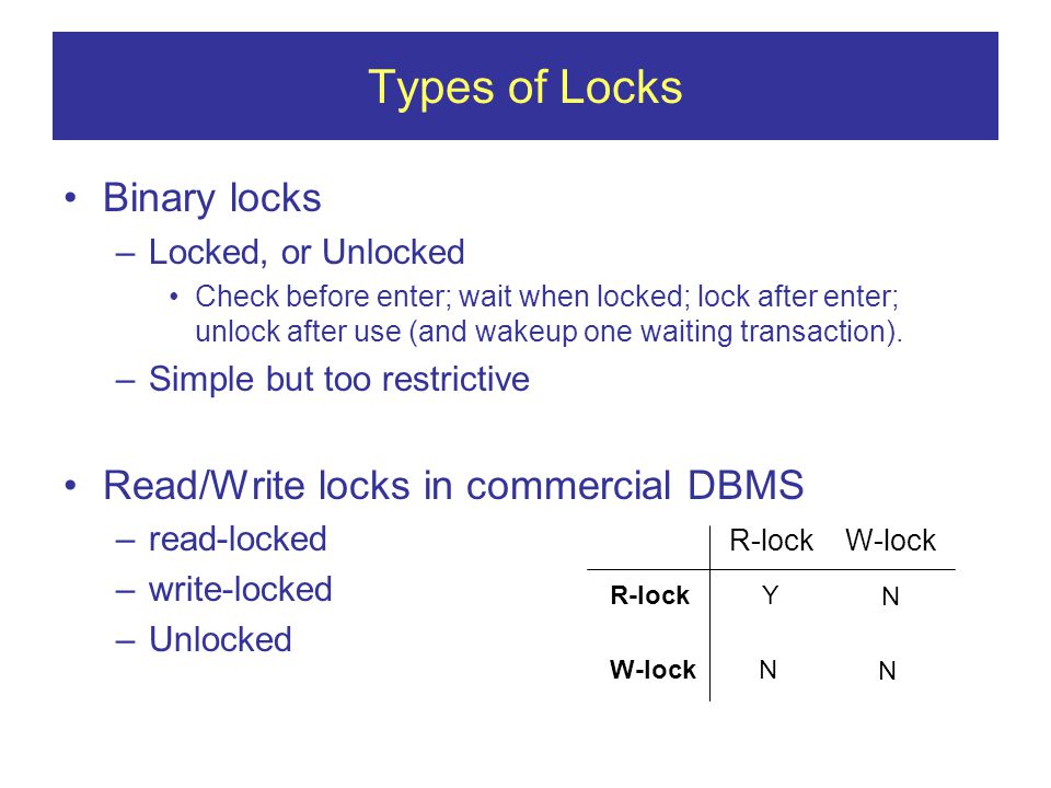 Types of Locks Binary locks –Locked, or Unlocked Check before enter; wait when locked; lock after enter; unlock after use (and wakeup one waiting transaction).