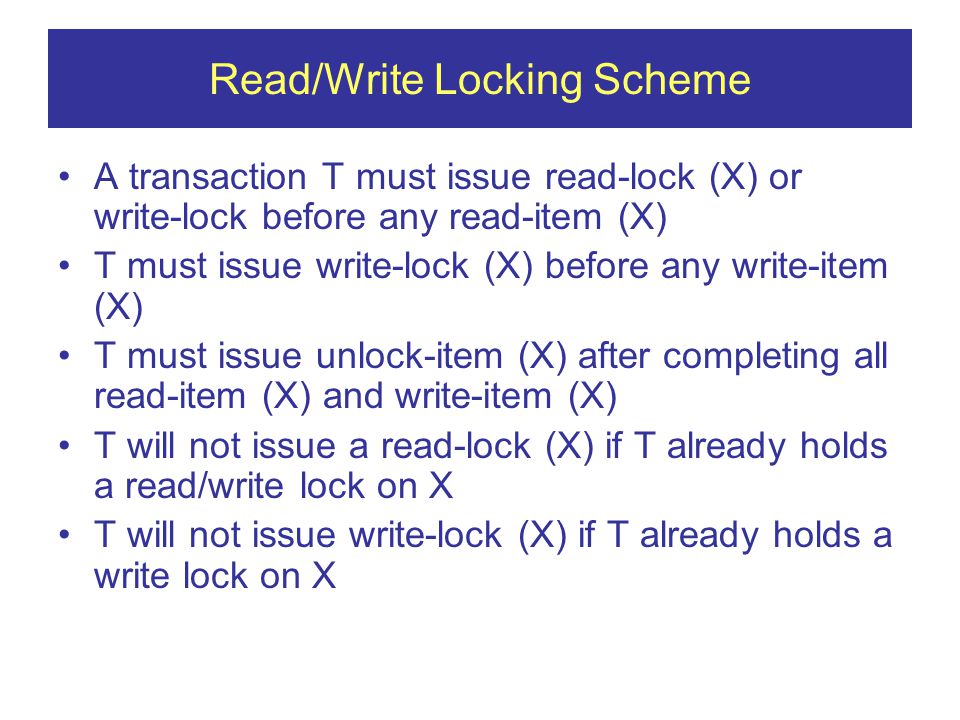 Read/Write Locking Scheme A transaction T must issue read-lock (X) or write-lock before any read-item (X) T must issue write-lock (X) before any write-item (X) T must issue unlock-item (X) after completing all read-item (X) and write-item (X) T will not issue a read-lock (X) if T already holds a read/write lock on X T will not issue write-lock (X) if T already holds a write lock on X
