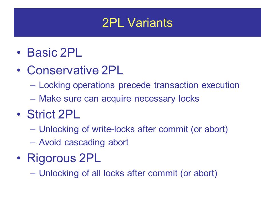 2PL Variants Basic 2PL Conservative 2PL –Locking operations precede transaction execution –Make sure can acquire necessary locks Strict 2PL –Unlocking of write-locks after commit (or abort) –Avoid cascading abort Rigorous 2PL –Unlocking of all locks after commit (or abort)