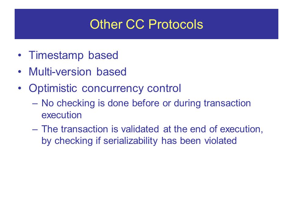 Other CC Protocols Timestamp based Multi-version based Optimistic concurrency control –No checking is done before or during transaction execution –The transaction is validated at the end of execution, by checking if serializability has been violated