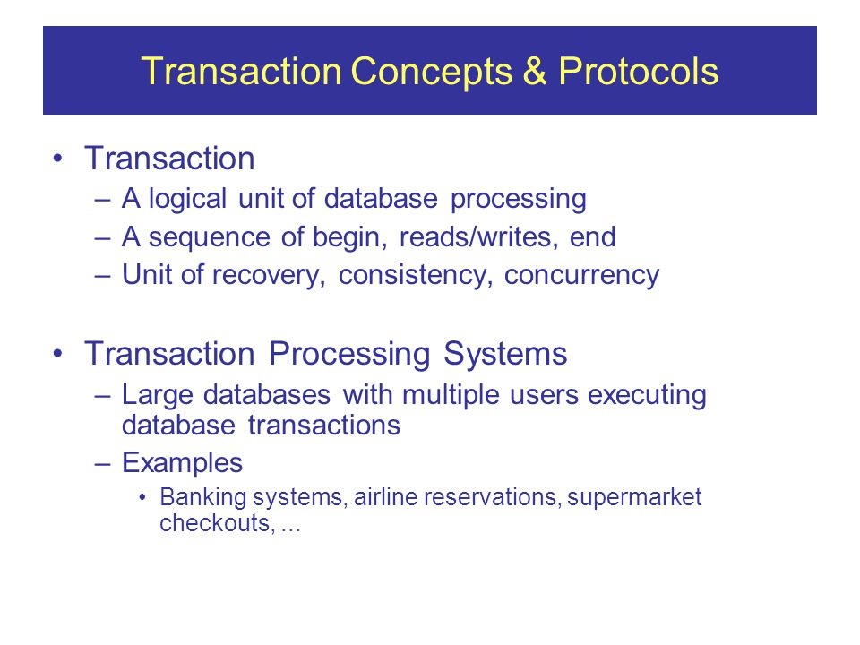 Transaction Concepts & Protocols Transaction –A logical unit of database processing –A sequence of begin, reads/writes, end –Unit of recovery, consistency, concurrency Transaction Processing Systems –Large databases with multiple users executing database transactions –Examples Banking systems, airline reservations, supermarket checkouts,...