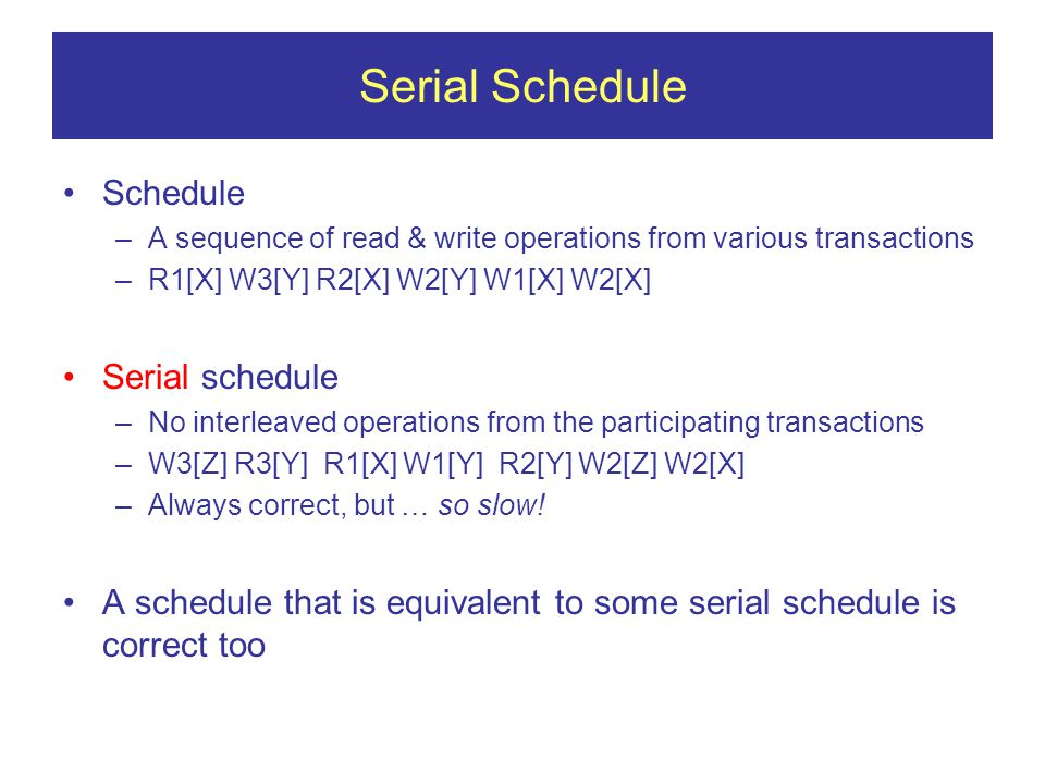 Serial Schedule Schedule –A sequence of read & write operations from various transactions –R1[X] W3[Y] R2[X] W2[Y] W1[X] W2[X] Serial schedule –No interleaved operations from the participating transactions –W3[Z] R3[Y] R1[X] W1[Y] R2[Y] W2[Z] W2[X] –Always correct, but … so slow.