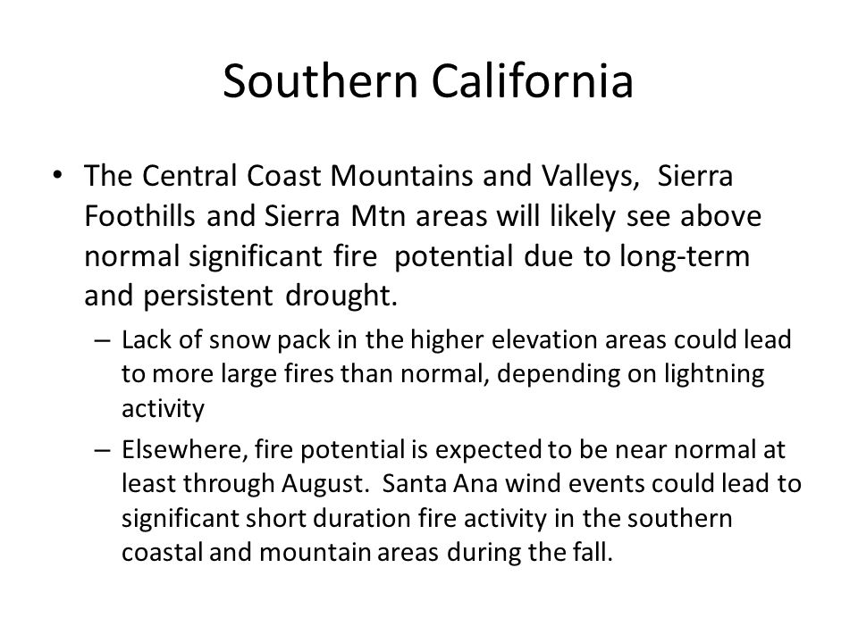 Southern California The Central Coast Mountains and Valleys, Sierra Foothills and Sierra Mtn areas will likely see above normal significant fire potential due to long-term and persistent drought.