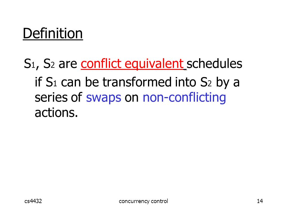 cs4432concurrency control14 Definition S 1, S 2 are conflict equivalent schedules if S 1 can be transformed into S 2 by a series of swaps on non-conflicting actions.