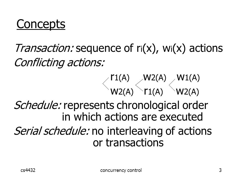 cs4432concurrency control3 Concepts Transaction: sequence of r i (x), w i (x) actions Conflicting actions: r 1(A) w 2(A) w 1(A) w 2(A) r 1(A) w 2(A) Schedule: represents chronological order in which actions are executed Serial schedule: no interleaving of actions or transactions