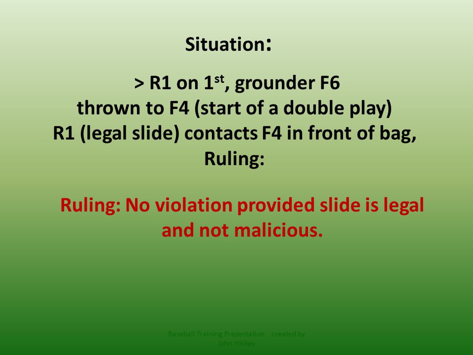Situation : > R1 on 1 st, grounder F6 thrown to F4 (start of a double play) R1 (legal slide) contacts F4 in front of bag, Ruling: Ruling: No violation provided slide is legal and not malicious.
