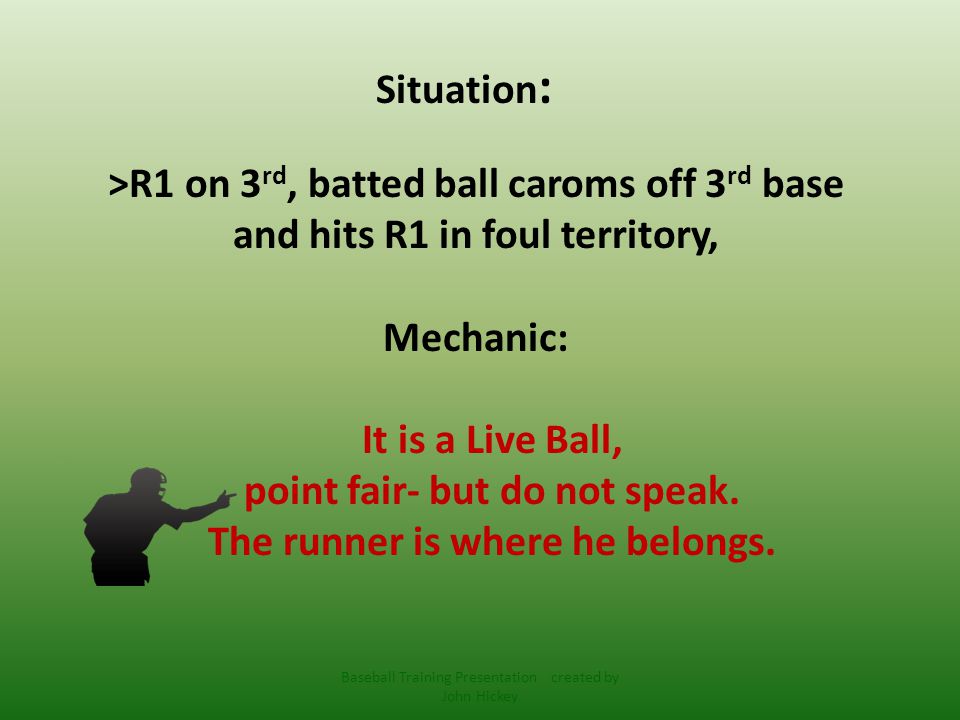 Situation : >R1 on 3 rd, batted ball caroms off 3 rd base and hits R1 in foul territory, Mechanic: It is a Live Ball, point fair- but do not speak.