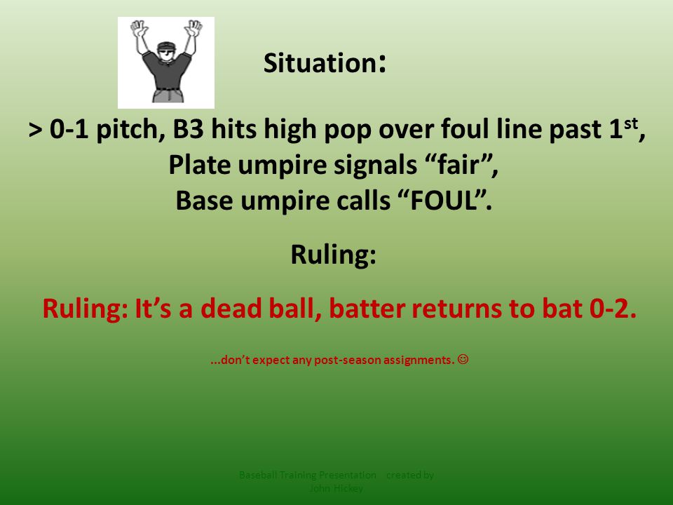 Situation : > 0-1 pitch, B3 hits high pop over foul line past 1 st, Plate umpire signals fair , Base umpire calls FOUL .