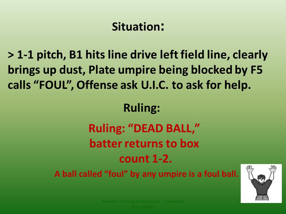 Situation : > 1-1 pitch, B1 hits line drive left field line, clearly brings up dust, Plate umpire being blocked by F5 calls FOUL , Offense ask U.I.C.