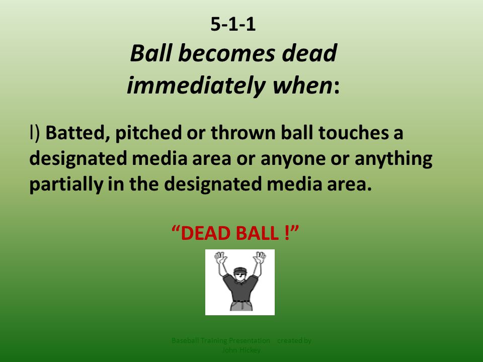 5-1-1 Ball becomes dead immediately when: l) Batted, pitched or thrown ball touches a designated media area or anyone or anything partially in the designated media area.
