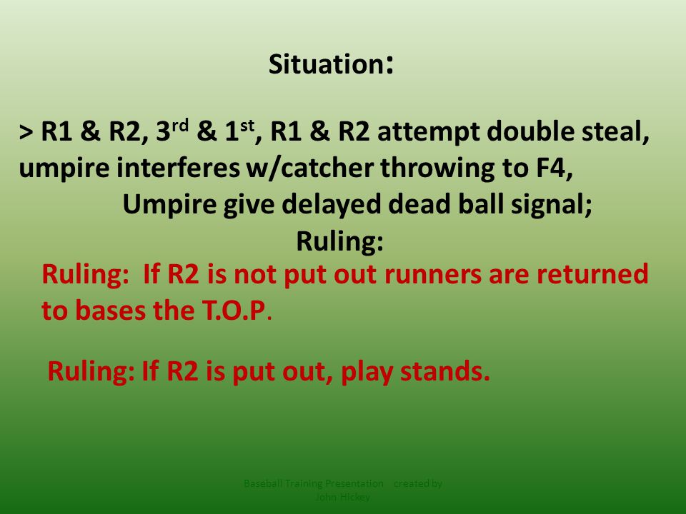 Situation : > R1 & R2, 3 rd & 1 st, R1 & R2 attempt double steal, umpire interferes w/catcher throwing to F4, Umpire give delayed dead ball signal; Ruling: Ruling: If R2 is not put out runners are returned to bases the T.O.P.