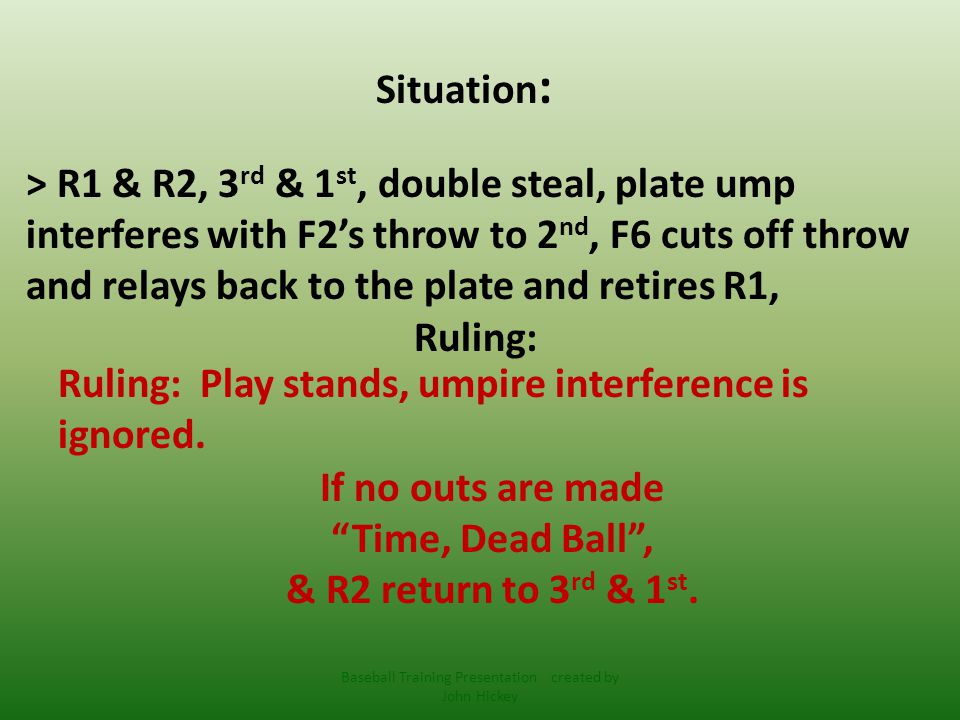 Situation : > R1 & R2, 3 rd & 1 st, double steal, plate ump interferes with F2’s throw to 2 nd, F6 cuts off throw and relays back to the plate and retires R1, Ruling: Ruling: Play stands, umpire interference is ignored.