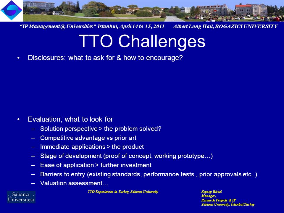 IP Universities Istanbul, April 14 to 15, 2011 Albert Long Hall, BOGAZICI UNIVERSITY TTO Experiences in Turkey, Sabancı UniversityZeynep Birsel Manager, Research Projects & IP Sabancı University, İstanbul Turkey TTO Challenges Disclosures: what to ask for & how to encourage.