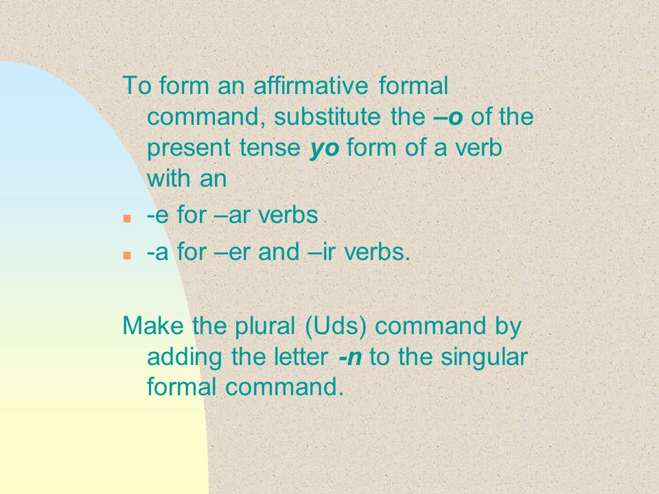 To form an affirmative formal command, substitute the –o of the present tense yo form of a verb with an n -e for –ar verbs n -a for –er and –ir verbs.