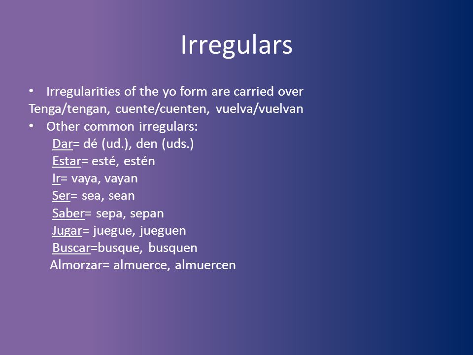 Irregulars Irregularities of the yo form are carried over Tenga/tengan, cuente/cuenten, vuelva/vuelvan Other common irregulars: Dar= dé (ud.), den (uds.) Estar= esté, estén Ir= vaya, vayan Ser= sea, sean Saber= sepa, sepan Jugar= juegue, jueguen Buscar=busque, busquen Almorzar= almuerce, almuercen