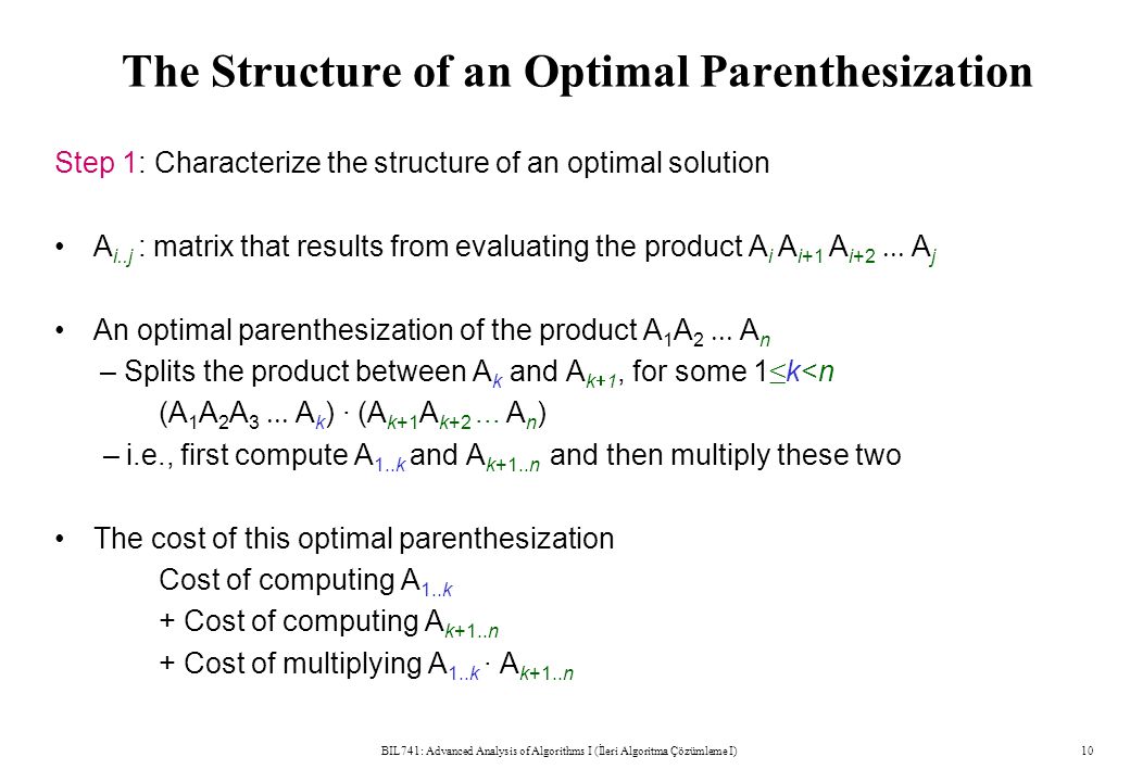 The Structure of an Optimal Parenthesization Step 1: Characterize the structure of an optimal solution A i..j : matrix that results from evaluating the product A i A i+1 A i+2  A j An optimal parenthesization of the product A 1 A 2  A n – Splits the product between A k and A k  1, for some 1 ≤ k<n (A 1 A 2 A 3  A k ) · (A k+1 A k+2...