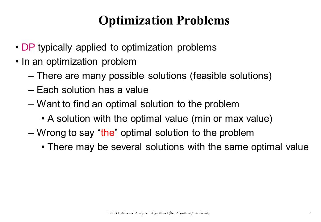 Optimization Problems DP typically applied to optimization problems In an optimization problem – There are many possible solutions (feasible solutions) – Each solution has a value – Want to find an optimal solution to the problem A solution with the optimal value (min or max value) – Wrong to say the optimal solution to the problem There may be several solutions with the same optimal value BIL741: Advanced Analysis of Algorithms I (İleri Algoritma Çözümleme I)2