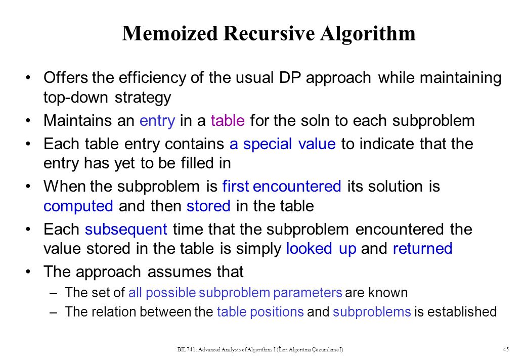 Memoized Recursive Algorithm Offers the efficiency of the usual DP approach while maintaining top-down strategy Maintains an entry in a table for the soln to each subproblem Each table entry contains a special value to indicate that the entry has yet to be filled in When the subproblem is first encountered its solution is computed and then stored in the table Each subsequent time that the subproblem encountered the value stored in the table is simply looked up and returned The approach assumes that –The set of all possible subproblem parameters are known –The relation between the table positions and subproblems is established BIL741: Advanced Analysis of Algorithms I (İleri Algoritma Çözümleme I)45