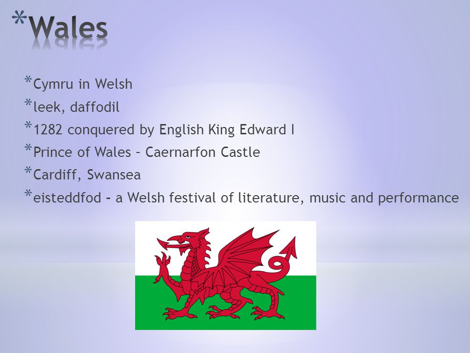 * Cymru in Welsh * leek, daffodil * 1282 conquered by English King Edward I * Prince of Wales – Caernarfon Castle * Cardiff, Swansea * eisteddfod - a Welsh festival of literature, music and performance