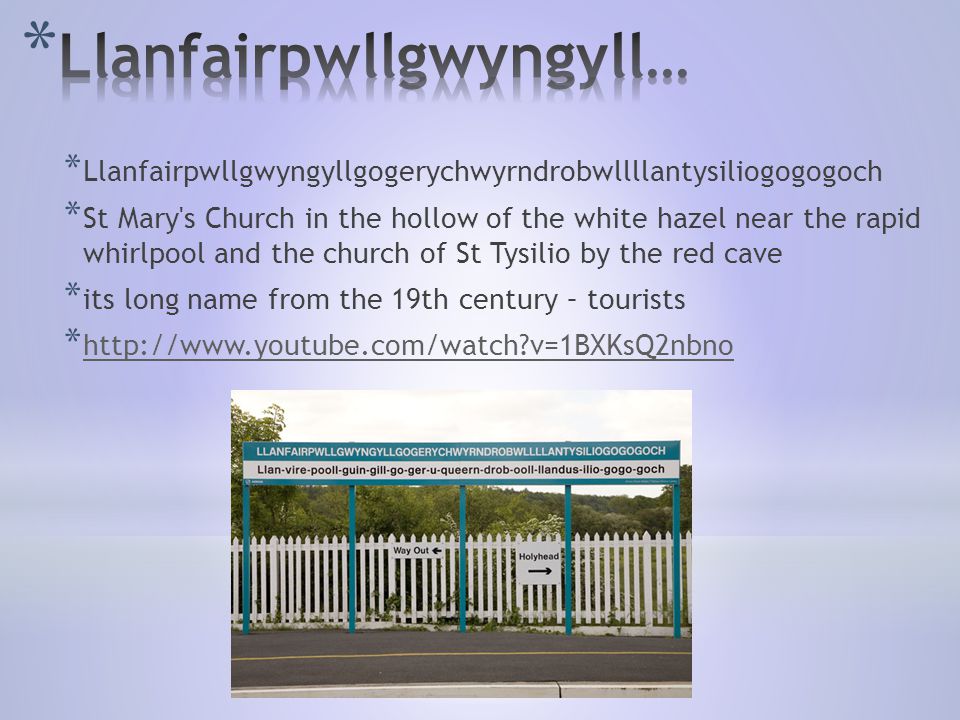 * Llanfairpwllgwyngyllgogerychwyrndrobwllllantysiliogogogoch * St Mary s Church in the hollow of the white hazel near the rapid whirlpool and the church of St Tysilio by the red cave * its long name from the 19th century – tourists *   v=1BXKsQ2nbno   v=1BXKsQ2nbno