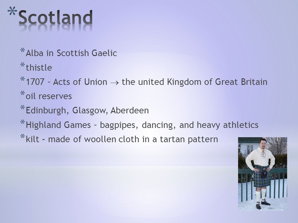 * Alba in Scottish Gaelic * thistle * 1707 – Acts of Union  the united Kingdom of Great Britain * oil reserves * Edinburgh, Glasgow, Aberdeen * Highland Games – bagpipes, dancing, and heavy athletics * kilt - made of woollen cloth in a tartan pattern