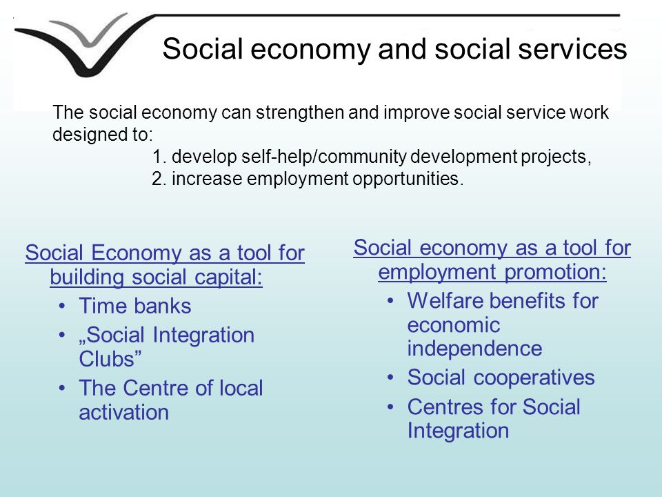 Social economy and social services Social economy as a tool for employment promotion: Welfare benefits for economic independence Social cooperatives Centres for Social Integration Social Economy as a tool for building social capital: Time banks „Social Integration Clubs The Centre of local activation The social economy can strengthen and improve social service work designed to: 1.