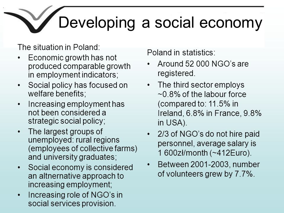 Developing a social economy The situation in Poland: Economic growth has not produced comparable growth in employment indicators; Social policy has focused on welfare benefits; Increasing employment has not been considered a strategic social policy; The largest groups of unemployed: rural regions (employees of collective farms) and university graduates; Social economy is considered an altnernative approach to increasing employment; Increasing role of NGO’s in social services provision.