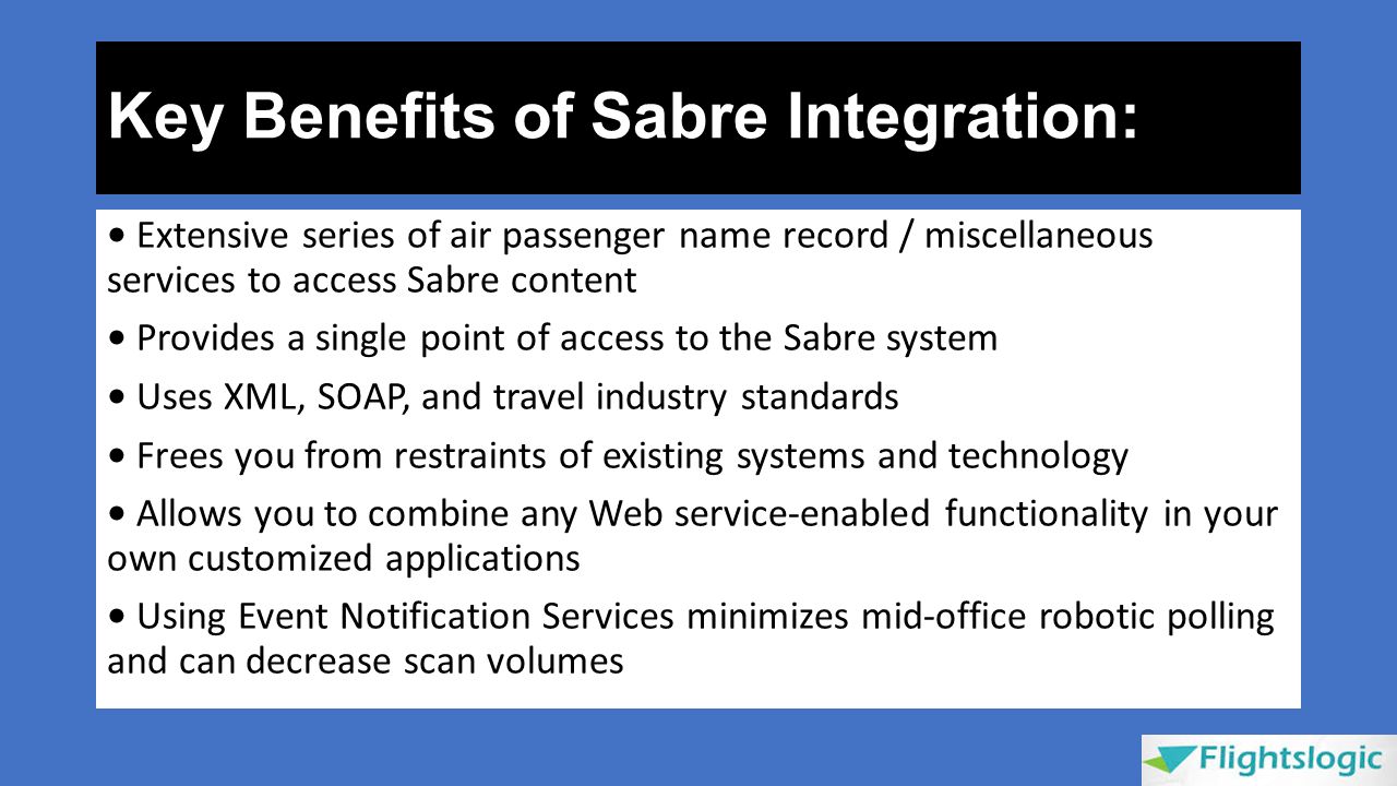 Key Benefits of Sabre Integration: Extensive series of air passenger name record / miscellaneous services to access Sabre content Provides a single point of access to the Sabre system Uses XML, SOAP, and travel industry standards Frees you from restraints of existing systems and technology Allows you to combine any Web service-enabled functionality in your own customized applications Using Event Notification Services minimizes mid-office robotic polling and can decrease scan volumes