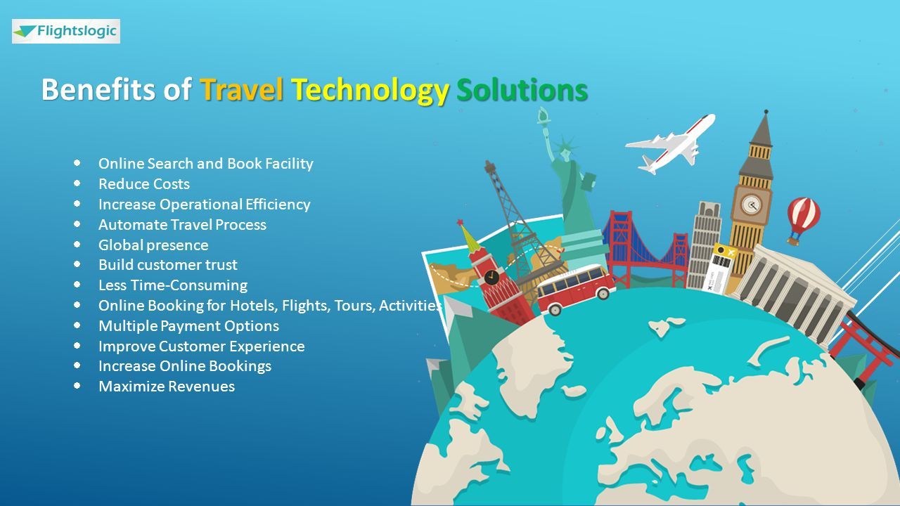 Benefits of Travel Technology Solutions  Online Search and Book Facility  Reduce Costs  Increase Operational Efficiency  Automate Travel Process  Global presence  Build customer trust  Less Time-Consuming  Online Booking for Hotels, Flights, Tours, Activities  Multiple Payment Options  Improve Customer Experience  Increase Online Bookings  Maximize Revenues