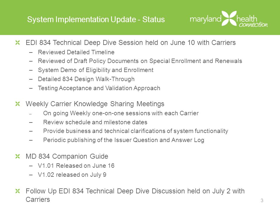 System Implementation Update - Status EDI 834 Technical Deep Dive Session held on June 10 with Carriers –Reviewed Detailed Timeline –Reviewed of Draft Policy Documents on Special Enrollment and Renewals –System Demo of Eligibility and Enrollment –Detailed 834 Design Walk-Through –Testing Acceptance and Validation Approach Weekly Carrier Knowledge Sharing Meetings – On going Weekly one-on-one sessions with each Carrier –Review schedule and milestone dates –Provide business and technical clarifications of system functionality –Periodic publishing of the Issuer Question and Answer Log MD 834 Companion Guide –V1.01 Released on June 16 –V1.02 released on July 9 Follow Up EDI 834 Technical Deep Dive Discussion held on July 2 with Carriers 3