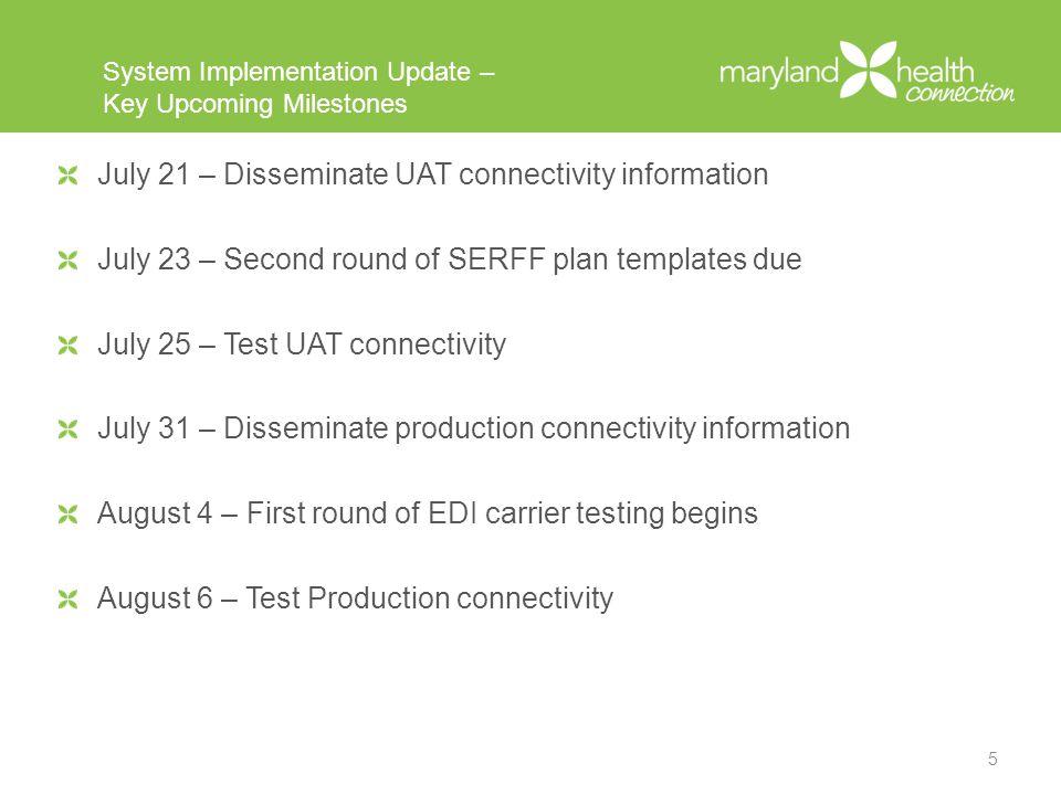 System Implementation Update – Key Upcoming Milestones July 21 – Disseminate UAT connectivity information July 23 – Second round of SERFF plan templates due July 25 – Test UAT connectivity July 31 – Disseminate production connectivity information August 4 – First round of EDI carrier testing begins August 6 – Test Production connectivity 5