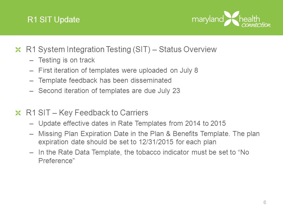 R1 SIT Update R1 System Integration Testing (SIT) – Status Overview –Testing is on track –First iteration of templates were uploaded on July 8 –Template feedback has been disseminated –Second iteration of templates are due July 23 R1 SIT – Key Feedback to Carriers –Update effective dates in Rate Templates from 2014 to 2015 –Missing Plan Expiration Date in the Plan & Benefits Template.