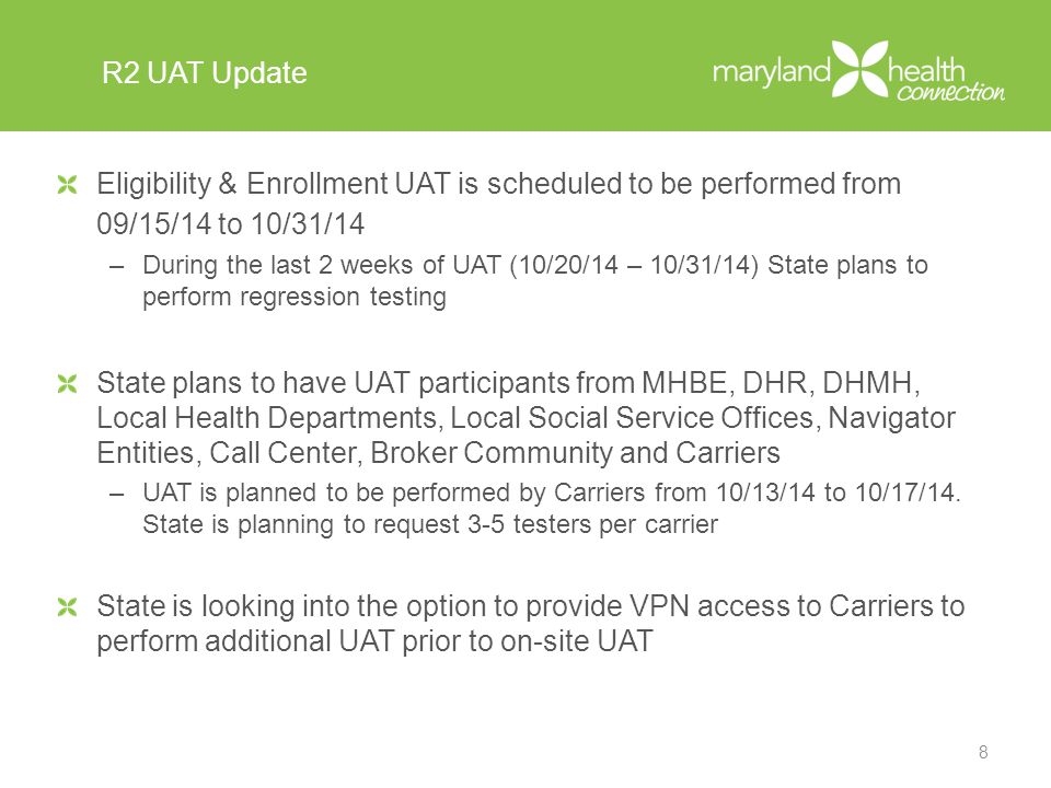 R2 UAT Update Eligibility & Enrollment UAT is scheduled to be performed from 09/15/14 to 10/31/14 –During the last 2 weeks of UAT (10/20/14 – 10/31/14) State plans to perform regression testing State plans to have UAT participants from MHBE, DHR, DHMH, Local Health Departments, Local Social Service Offices, Navigator Entities, Call Center, Broker Community and Carriers –UAT is planned to be performed by Carriers from 10/13/14 to 10/17/14.