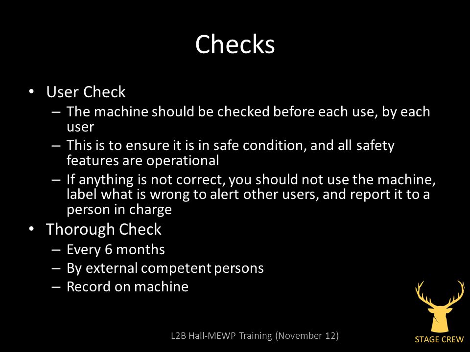 L2B Hall-MEWP Training (November 12) Checks User Check – The machine should be checked before each use, by each user – This is to ensure it is in safe condition, and all safety features are operational – If anything is not correct, you should not use the machine, label what is wrong to alert other users, and report it to a person in charge Thorough Check – Every 6 months – By external competent persons – Record on machine