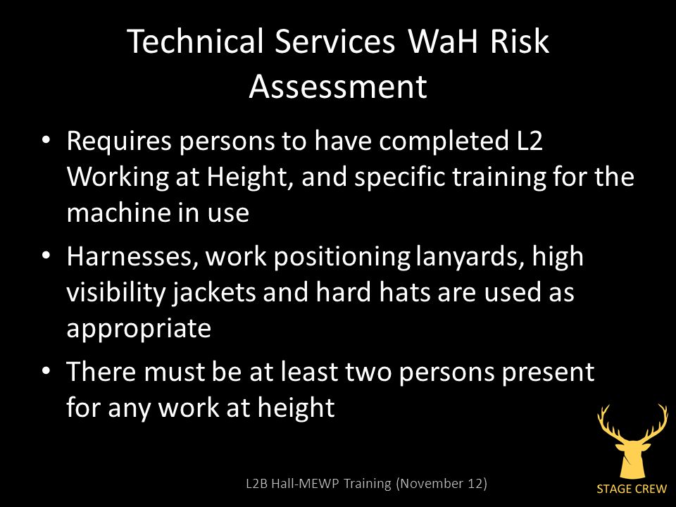L2B Hall-MEWP Training (November 12) Technical Services WaH Risk Assessment Requires persons to have completed L2 Working at Height, and specific training for the machine in use Harnesses, work positioning lanyards, high visibility jackets and hard hats are used as appropriate There must be at least two persons present for any work at height