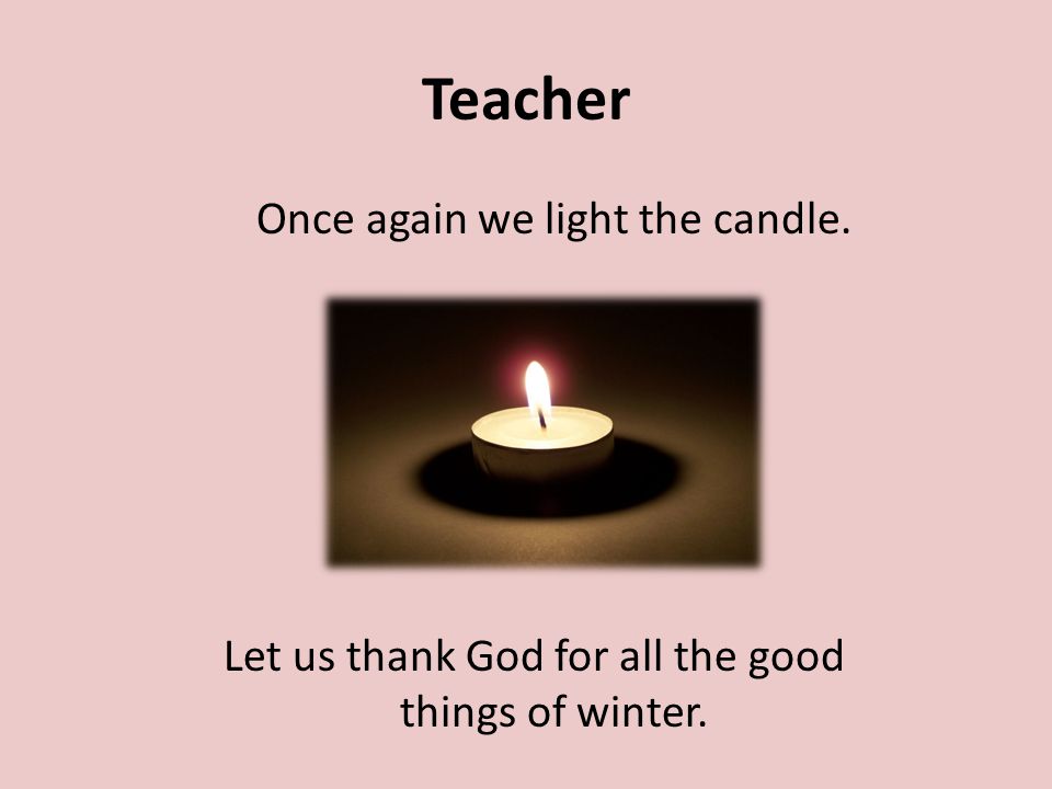 Teacher Once again we light the candle. Let us thank God for all the good things of winter.