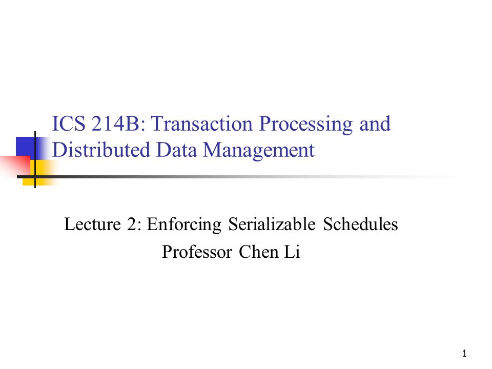 1 ICS 214B: Transaction Processing and Distributed Data Management Lecture 2: Enforcing Serializable Schedules Professor Chen Li
