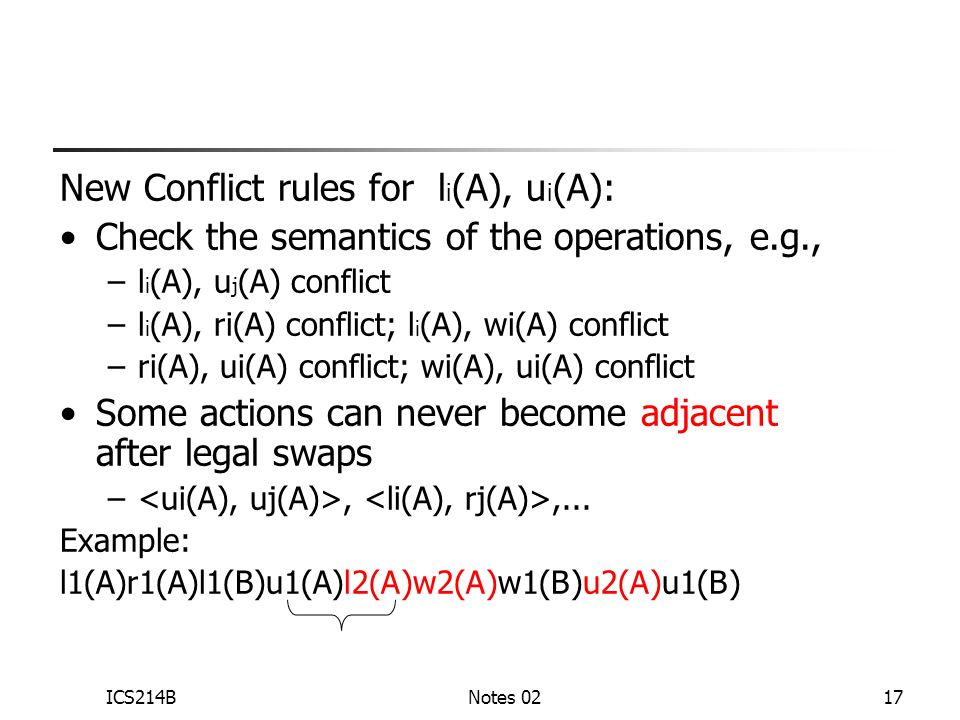 ICS214BNotes 0217 New Conflict rules for l i (A), u i (A): Check the semantics of the operations, e.g., –l i (A), u j (A) conflict –l i (A), ri(A) conflict; l i (A), wi(A) conflict –ri(A), ui(A) conflict; wi(A), ui(A) conflict Some actions can never become adjacent after legal swaps –,,...