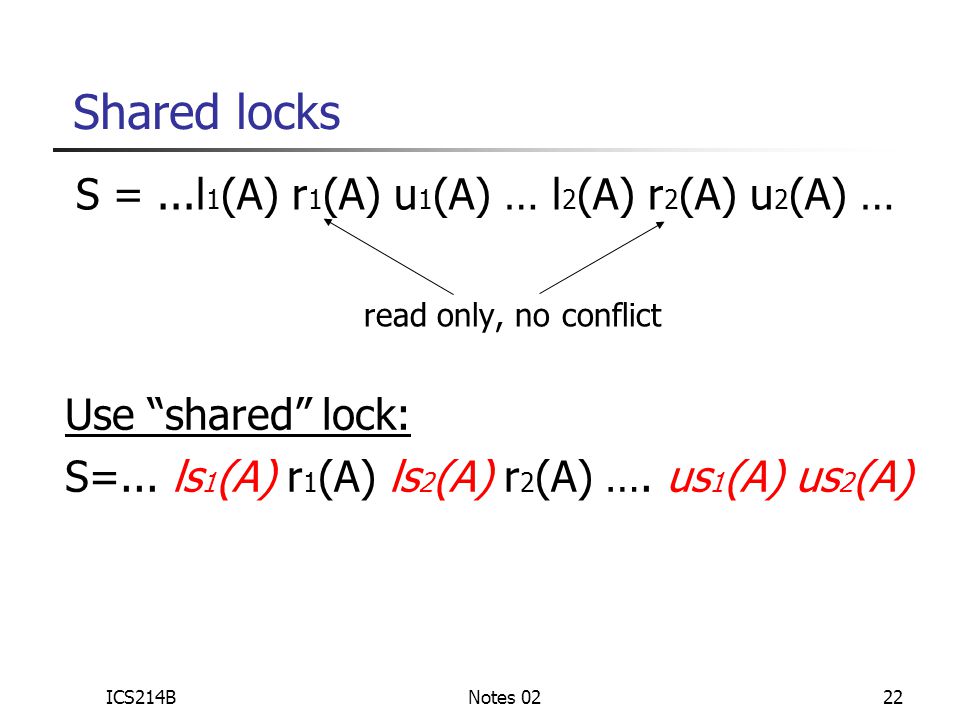 ICS214BNotes 0222 Shared locks S =...l 1 (A) r 1 (A) u 1 (A) … l 2 (A) r 2 (A) u 2 (A) … read only, no conflict Use shared lock: S=...