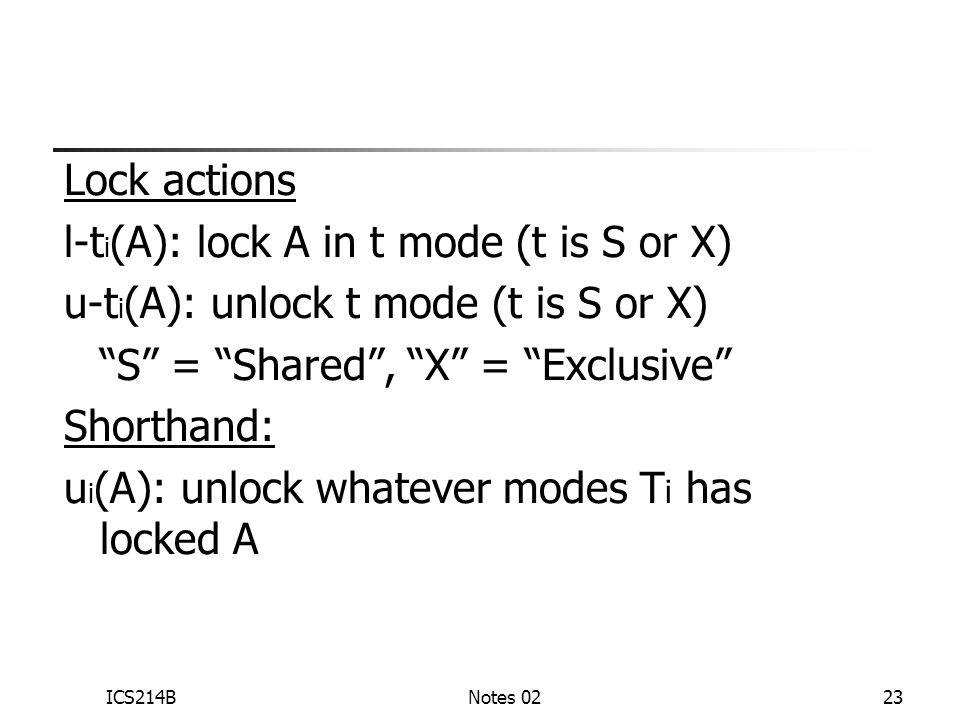ICS214BNotes 0223 Lock actions l-t i (A): lock A in t mode (t is S or X) u-t i (A): unlock t mode (t is S or X) S = Shared , X = Exclusive Shorthand: u i (A): unlock whatever modes T i has locked A