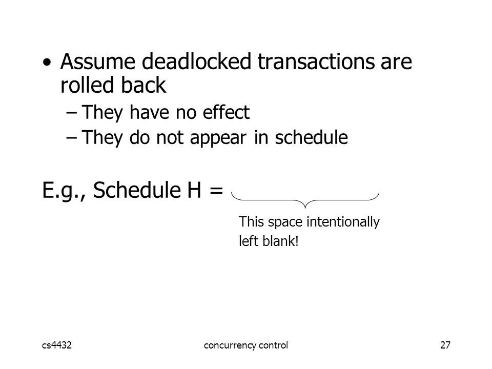 cs4432concurrency control27 Assume deadlocked transactions are rolled back –They have no effect –They do not appear in schedule E.g., Schedule H = This space intentionally left blank!