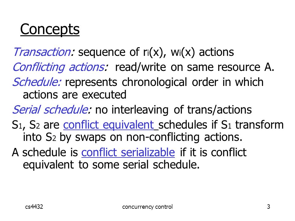 cs4432concurrency control3 Concepts Transaction: sequence of r i (x), w i (x) actions Conflicting actions: read/write on same resource A.