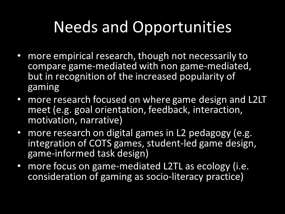 Needs and Opportunities more empirical research, though not necessarily to compare game-mediated with non game-mediated, but in recognition of the increased popularity of gaming more research focused on where game design and L2LT meet (e.g.